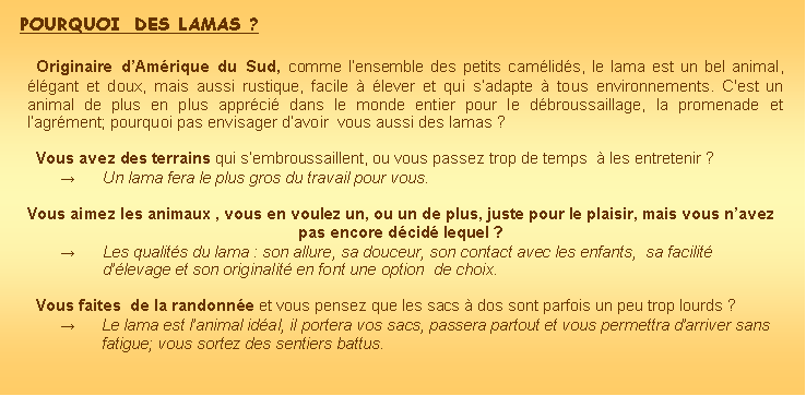 Zone de Texte: Pourquoi  des lamas ?Originaire dAmrique du Sud, comme lensemble des petits camlids, le lama est un bel animal, lgant et doux, mais aussi rustique, facile  lever et qui sadapte  tous environnements. C'est un animal de plus en plus apprci dans le monde entier pour le dbroussaillage, la promenade et lagrment; pourquoi pas envisager davoir  vous aussi des lamas ?Vous avez des terrains qui sembroussaillent, ou vous passez trop de temps   les entretenir ?Un lama fera le plus gros du travail pour vous.Vous aimez les animaux , vous en voulez un, ou un de plus, juste pour le plaisir, mais vous navez pas encore dcid lequel ?        Les qualits du lama : son allure, sa douceur, son contact avec les enfants,  sa facilit dlevage et son originalit en font une option  de choix.Vous faites  de la randonne et vous pensez que les sacs  dos sont parfois un peu trop lourds ?Le lama est lanimal idal, il portera vos sacs, passera partout et vous permettra darriver sans fatigue; vous sortez des sentiers battus.