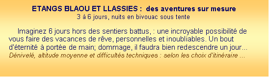 Zone de Texte: ETANGS BLAOU ET LLASSIES :  des aventures sur mesure3  6 jours, nuits en bivouac sous tente Imaginez 6 jours hors des sentiers battus, : une incroyable possibilit de vous faire des vacances de rve, personnelles et inoubliables. Un bout dternit  porte de main; dommage, il faudra bien redescendre un jour...Dnivel, altitude moyenne et difficults techniques : selon les choix ditinraire ...