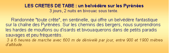Zone de Texte: LES CRETES DE TABE : un belvdre sur les Pyrnes  3 jours, 2 nuits en bivouac sous tente. Randonne "toute crte", en sentinelle, qui offre un belvdre fantastique sur la chane des Pyrnes. Sur les chemins des bergers, nous surprendrons les hardes de mouflons ou disards et bivouaquerons dans de petits paradis sauvages et peu frquents.  3  6 heures de marche avec 600 m de dnivel par jour, entre 900 et 1900 mtres daltitude. 