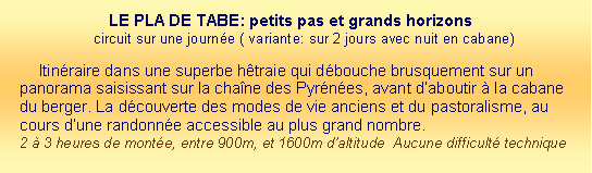 Zone de Texte: LE PLA DE TABE: petits pas et grands horizons	
circuit sur une journe ( variante: sur 2 jours avec nuit en cabane) Itinraire dans une superbe htraie qui dbouche brusquement sur un panorama saisissant sur la chane des Pyrnes, avant daboutir  la cabane du berger. La dcouverte des modes de vie anciens et du pastoralisme, au cours dune randonne accessible au plus grand nombre.  2  3 heures de monte, entre 900m, et 1600m daltitude  Aucune difficult technique