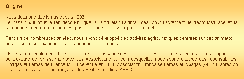 Zone de Texte: Origine Nous d�tenons des lamas depuis 1996. Le hasard qui nous a fait d�couvrir que le lama �tait l�animal id�al pour l�agr�ment, le d�broussaillage et la randonn�e, m�me quand on n�est pas � l�origine un �leveur professionnel.Pendant de nombreuses ann�es, nous avons d�velopp� des activit�s agritouristiques centr�es sur ces animaux, en particulier des balades et des randonn�es  en montagne  Nous avons �galement d�velopp� notre connaissance des lamas  par les �changes avec les autres propri�taires ou �leveurs de lamas, membres des Associations au sein desquelles nous avons excerc� des reponsabilit�s: Alpagas et Lamas de France (ALF) devenue en 2010 Association Fran�aise Lamas et Alpagas (AFLA), apr�s sa fusion avec l�Association fran�aise des Petits Cam�lids (AFPC)
