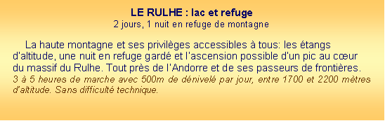 Zone de Texte: LE RULHE : lac et refuge2 jours, 1 nuit en refuge de montagne  La haute montagne et ses privilges accessibles  tous: les tangs daltitude, une nuit en refuge gard et lascension possible dun pic au cur du massif du Rulhe. Tout prs de lAndorre et de ses passeurs de frontires.3  5 heures de marche avec 500m de dnivel par jour, entre 1700 et 2200 mtres daltitude. Sans difficult technique.