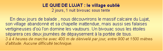 Zone de Texte: LE QUIE DE LUJAT : le village oubli2 jours, 1 nuit bivouac sous tenteEn deux jours de balade , nous dcouvrirons le massif calcaire du Lujat, son village abandonn et sa chapelle inattendue, mais aussi ses falaises vertigineuses do lon domine les vautours. Un bivouac sous les toiles sparera ces deux journes de dpaysement  la porte de tous.
3  4 heures de marche avec 400 m de dnivel par jour, entre 900 et 1500 mtres daltitude. Aucune difficult technique.
