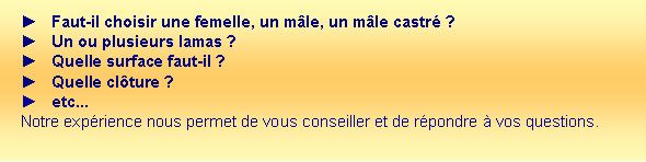 Zone de Texte: Faut-il choisir une femelle, un mle, un mle castr ?Un ou plusieurs lamas ?Quelle surface faut-il ?Quelle clture ? etc...Notre exprience nous permet de vous conseiller et de rpondre  vos questions. 
