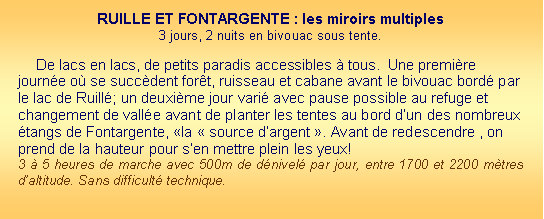 Zone de Texte: RUILLE ET FONTARGENTE : les miroirs multiples 3 jours, 2 nuits en bivouac sous tente. De lacs en lacs, de petits paradis accessibles  tous.  Une premire journe o se succdent fort, ruisseau et cabane avant le bivouac bord par le lac de Ruill; un deuxime jour vari avec pause possible au refuge et changement de valle avant de planter les tentes au bord dun des nombreux tangs de Fontargente, la  source dargent . Avant de redescendre , on prend de la hauteur pour sen mettre plein les yeux!3  5 heures de marche avec 500m de dnivel par jour, entre 1700 et 2200 mtres daltitude. Sans difficult technique.