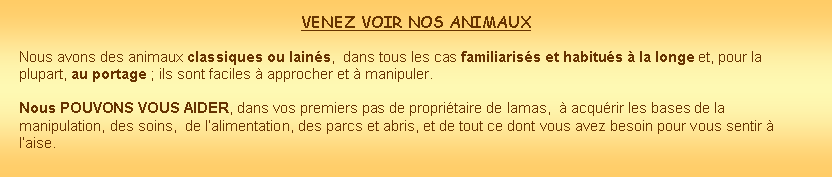 Zone de Texte: VENEZ VOIR NOS ANIMAUX Nous avons des animaux classiques ou lains,  dans tous les cas familiariss et habitus  la longe et, pour la plupart, au portage ; ils sont faciles  approcher et  manipuler.Nous POUVONS VOUS AIDER, dans vos premiers pas de propritaire de lamas,   acqurir les bases de la manipulation, des soins,  de lalimentation, des parcs et abris, et de tout ce dont vous avez besoin pour vous sentir  laise. 